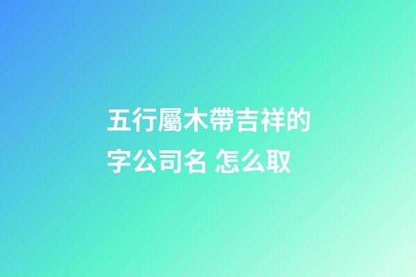 五行屬木帶吉祥的字公司名 怎么取-第1張-公司起名-玄機派